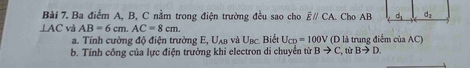 Ba điểm A, B, C nằm trong điện trường đều sao cho overline Eparallel CA. Cho AB
⊥ AC và AB=6cm.AC=8cm.
a. Tính cường độ điện trường E, U_AB và U_BC :. Biết U_CD=100V (D là trung điểm của AC)
b. Tính công của lực điện trường khi electron di chuyền từ Bto C :, từ Bto D.