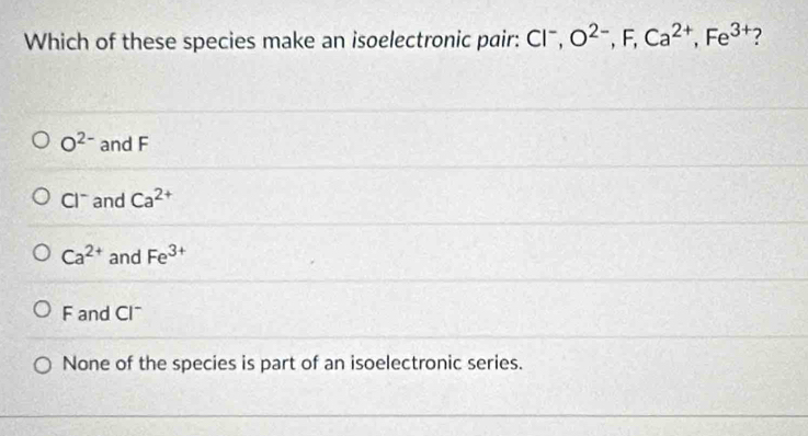 Which of these species make an isoelectronic pair: Clˉ, O^(2-), F, Ca^(2+), Fe^(3+) ?
O^(2-) and F
Cl and Ca^(2+)
Ca^(2+) and Fe^(3+)
F and Cl
None of the species is part of an isoelectronic series.