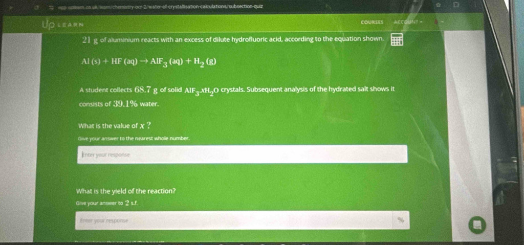 stleam. on sill leam./chemistry-ocr-2/water-of-crystallisation-calculations/subsection-quiz 
LEarn COURSES Accodtr -
21 g of aluminium reacts with an excess of dilute hydrofluoric acid, according to the equation shown.
Al(s)+HF(aq)to AlF_3(aq)+H_2(g)
A student collects 68.7 g of solid AIF_3.xH_2 O crystals. Subsequent analysis of the hydrated salt shows it 
consists of 39.1% water. 
What is the value of χ? 
Give your answer to the nearest whole number. 
Enter your response 
What is the yield of the reaction? 
Give your answer to 2 s.f. 
Enter your response