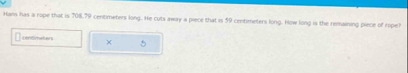 Hans has a rope that is 708.79 centimeters long. He cuts away a piece that is 59 centimeters long. How long is the remaining piece of rope?
centimeters
5