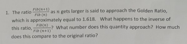 The ratio  (Fib(n+1))/Fib(n)  as n gets larger is said to approach the Golden Ratio,
which is approximately equal to 1.618. What happens to the inverse of
this ratio,  Fib(n)/Fib(n+1)  ? What number does this quantity approach? How much
does this compare to the original ratio?