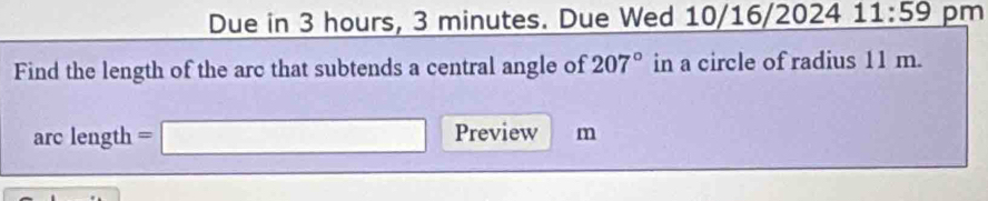 Due in 3 hours, 3 minutes. Due Wed 10/16/2024 11:59 pm 
Find the length of the arc that subtends a central angle of 207° in a circle of radius 11 m. 
arc length . =□ Preview m