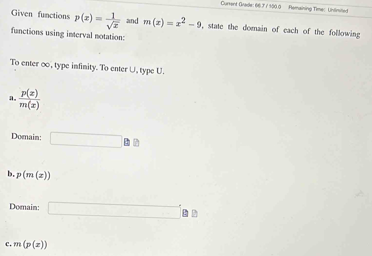 Current Grade: 66.7 / 100.0 Remaining Time: Unlimited 
Given functions p(x)= 1/sqrt(x)  and m(x)=x^2-9 , state the domain of each of the following 
functions using interval notation: 
To enter ∞, type infinity. To enter∪, type U. 
a.  p(x)/m(x) 
Domain: □ □ □
b. p(m(x))
Domain: □ g
c. m(p(x))