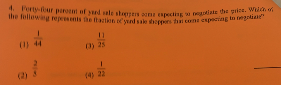 Forty-four percent of yard sale shoppers come expecting to negotiate the price. Which of
the following represents the fraction of yard sale shoppers that come expecting to negotiate?
(1)  1/44 
(3)  11/25 
(2)  2/5 
(4)  1/22 
_