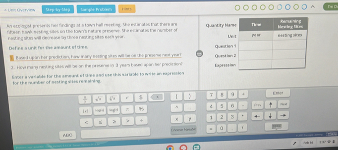 < Unit Overview Step-by-Step Sample Problem Hints I'm D 
An ecologist presents her findings at a town hall meeting. She estimates that there are 
fifteen hawk nesting sites on the town's nature preserve. She estimates the number of 
nesting sites will decrease by three nesting sites each  year. 
Define a unit for the amount of time. 
Based upon her prediction, how many nesting sites will be on the preserve next year? 
2. How many nesting sites will be on the preserve in 3 years based upon her prediction? 
Enter a variable for the amount of time and use this variable to write an expression 
for the number of nesting sites remaining.
 x/y  sqrt(x) sqrt[3](x) $ x  ) 7 8 9 Enter
 x 10g(x) log (x) π % ^ . 4 5 6 . Prev Next 
5 2 > + × y 1 2 3
ABC Choose Variable = 0 。 1
Feb 16 3:37