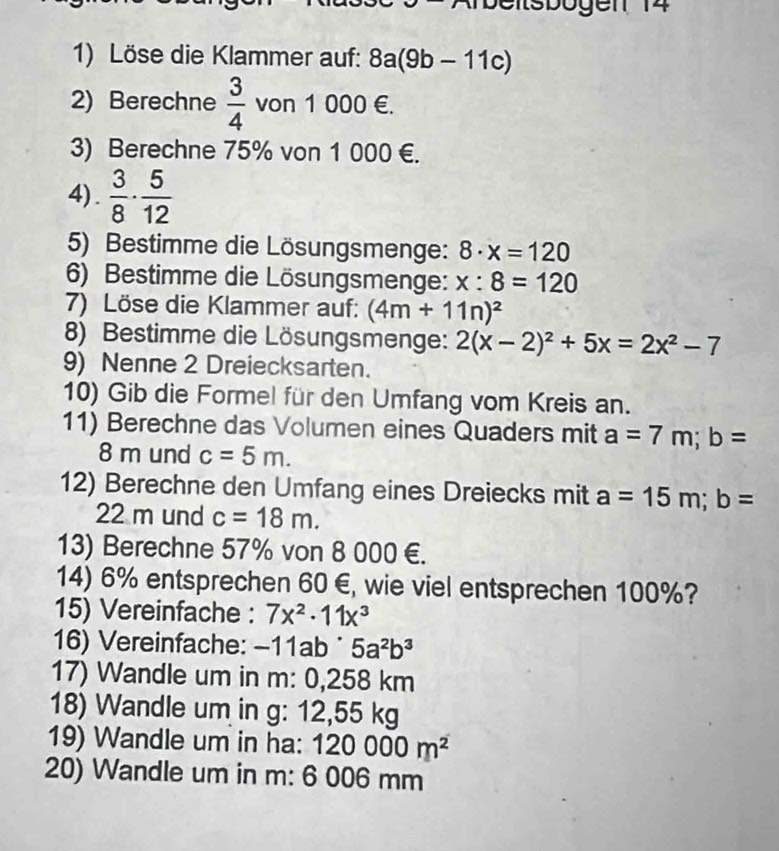 Löse die Klammer auf: 8a(9b-11c)
2) Berechne  3/4  von 1 000 €. 
3) Berechne 75% von 1 000 €. 
4) .  3/8 ·  5/12 
5) Bestimme die Lösungsmenge: 8· x=120
6) Bestimme die Lösungsmenge: x:8=120
7) Löse die Klammer auf: (4m+11n)^2
8) Bestimme die Lösungsmenge: 2(x-2)^2+5x=2x^2-7
9) Nenne 2 Dreiecksarten. 
10) Gib die Formel für den Umfang vom Kreis an. 
11) Berechne das Volumen eines Quaders mit a=7m; b=
8 m und c=5m. 
12) Berechne den Umfang eines Dreiecks mit a=15m; b=
22 m und c=18m. 
13) Berechne 57% von 8 000 €. 
14) 6% entsprechen 60 €, wie viel entsprechen 100%? 
15) Vereinfache : 7x^2· 11x^3
16) Vereinfache: -11ab^(· 5a^2b^3
17) Wandle um in m: 0,258 km
18) Wandle um in g: 12,55 kg
19) Wandle um in ha: 120000m^2)
20) Wandle um in m: 6 006 mm