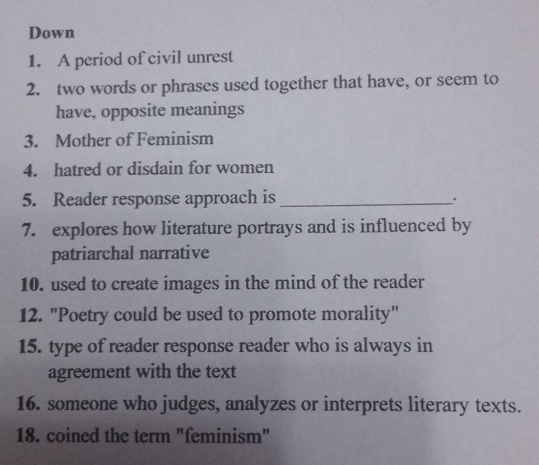 Down 
1. A period of civil unrest 
2. two words or phrases used together that have, or seem to 
have, opposite meanings 
3. Mother of Feminism 
4. hatred or disdain for women 
5. Reader response approach is _. 
7. explores how literature portrays and is influenced by 
patriarchal narrative 
10. used to create images in the mind of the reader 
12. "Poetry could be used to promote morality" 
15. type of reader response reader who is always in 
agreement with the text 
16. someone who judges, analyzes or interprets literary texts. 
18. coined the term "feminism"