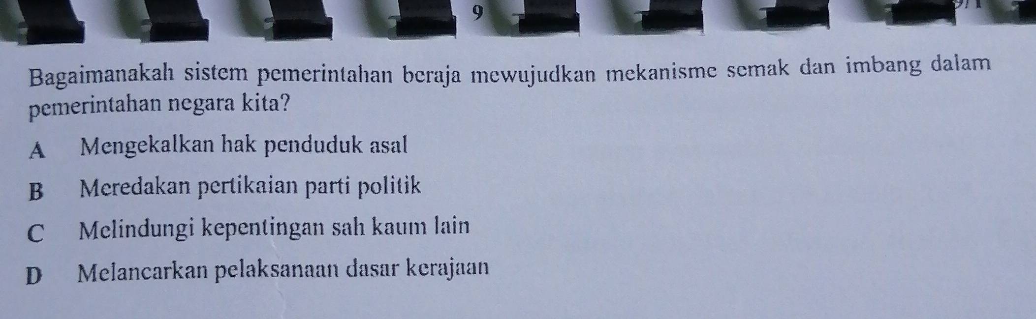 Bagaimanakah sistem pemerintahan beraja mewujudkan mekanisme semak dan imbang dalam
pemerintahan negara kita?
A Mengekalkan hak penduduk asal
B Meredakan pertikaian parti politik
C Melindungi kepentingan sah kaum lain
D Melancarkan pelaksanaan dasar kerajaan