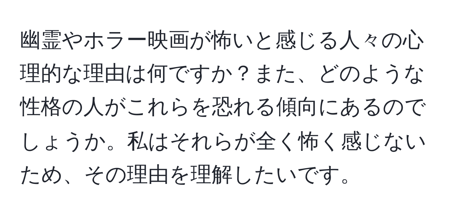 幽霊やホラー映画が怖いと感じる人々の心理的な理由は何ですか？また、どのような性格の人がこれらを恐れる傾向にあるのでしょうか。私はそれらが全く怖く感じないため、その理由を理解したいです。