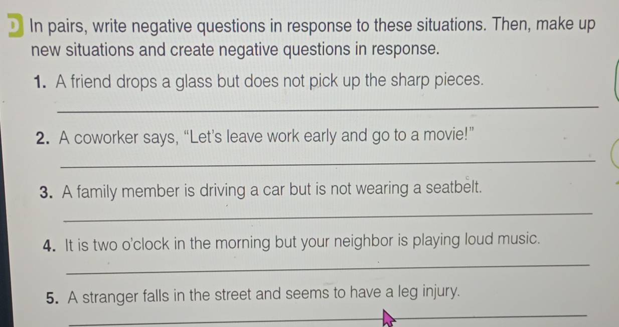 In pairs, write negative questions in response to these situations. Then, make up 
new situations and create negative questions in response. 
1. A friend drops a glass but does not pick up the sharp pieces. 
_ 
2. A coworker says, “Let’s leave work early and go to a movie!” 
_ 
3. A family member is driving a car but is not wearing a seatbelt. 
_ 
4. It is two o'clock in the morning but your neighbor is playing loud music. 
_ 
5. A stranger falls in the street and seems to have a leg injury. 
_