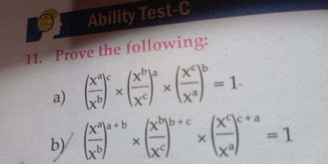 Ability Test-C
11. Prove the following:
a) ( X^a/X^b )^c* ( X^b/X^c )^a* ( X^c/X^a )^b=1. 
b) ( x^a/x^b )^a+b* ( x^b/x^c )^b+c* ( x^c/x^a )^c+a=1