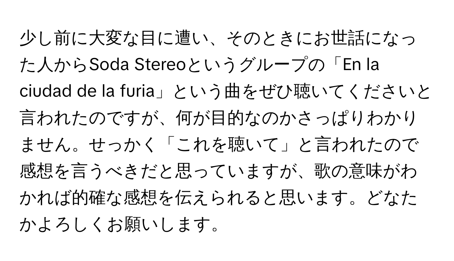 少し前に大変な目に遭い、そのときにお世話になった人からSoda Stereoというグループの「En la ciudad de la furia」という曲をぜひ聴いてくださいと言われたのですが、何が目的なのかさっぱりわかりません。せっかく「これを聴いて」と言われたので感想を言うべきだと思っていますが、歌の意味がわかれば的確な感想を伝えられると思います。どなたかよろしくお願いします。