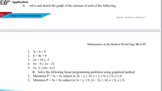 Application 
A. . solve and sketch the graph of the solution of each of the following: 
GES College of Teacher Education Aspire.Achieve...Advance! 
Mathematics in the Modern World Page 10 of 13 
1. X+4<9</tex> 
2. 6+4x>8
3. 2x+10≤ -5
4. 6x-4≥ 2x-32
5. 5x-3≤ (8x-3)/3
B. Solve the following linear programming problems using graphical method: 
1. Maximize P=3x+2y subject to 2x+y≤ 10, x+y≤ 8, x≥ 0, y≥ 0. 
2. Minimize P=5x+8y subject to 2x+y≤ 0, 2x+3y≤ 14, x≥ 0, y≥ 0.