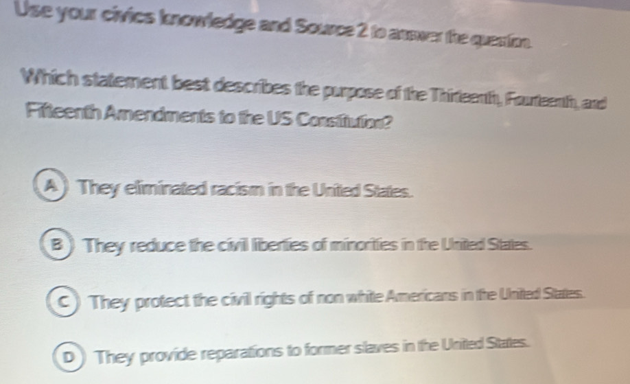 Use your civies knowledge and Source 2 to answer the question.
Which statement best describes the purpose of the Thireenth, Fourteenth, and
Fifteenth Amendments to the US Constitution?
A) They eliminated racism in the United States.
B ) They reduce the civil liberties of minorities in the United States.
C ) They protect the civil rights of non white Americans in the United States.
D ) They provide reparations to former slaves in the United States.