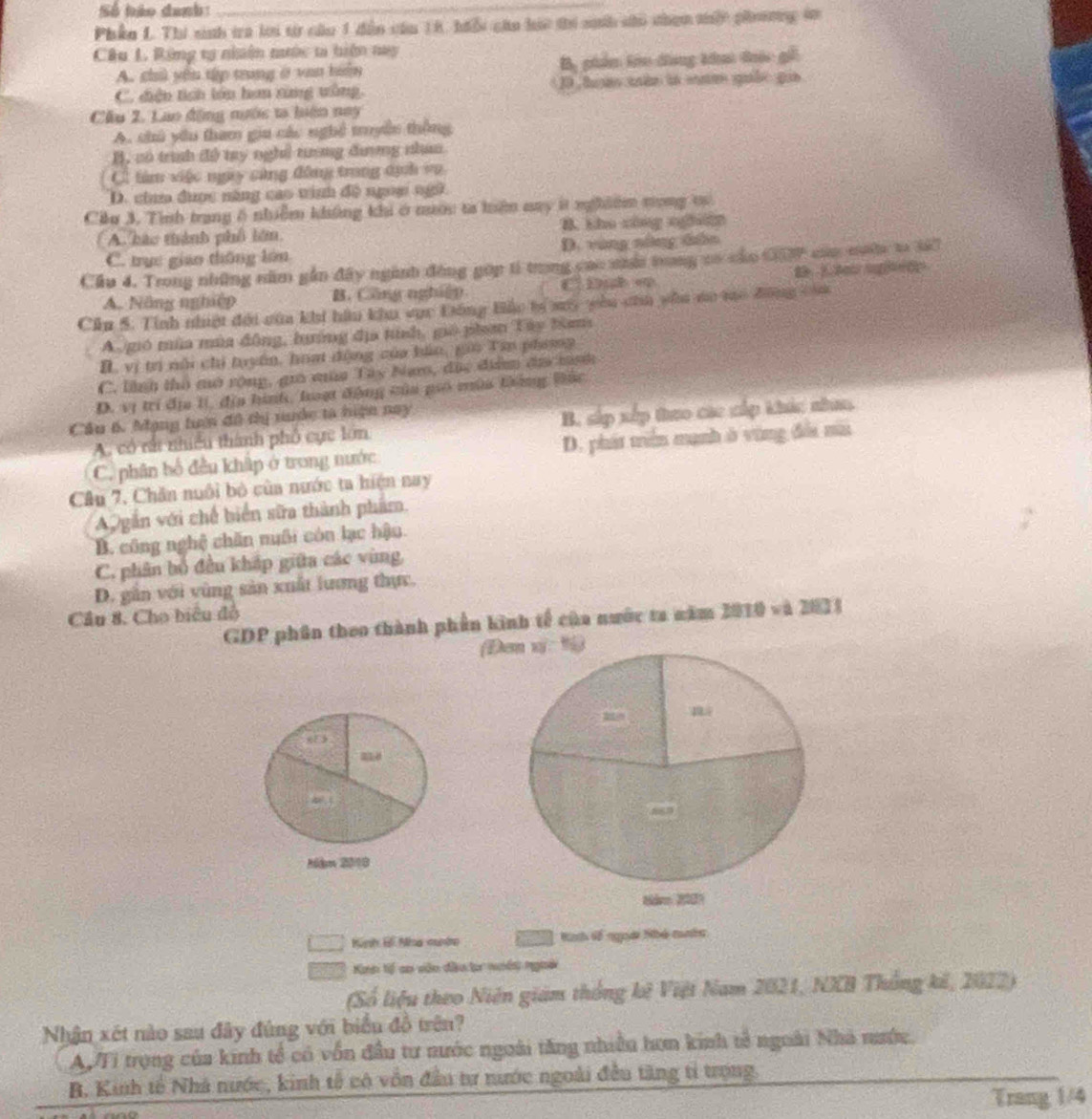 Số hảo danh:_
Phân L. Thi sinh tra lới từ câu 1 dân cău 18, hiổi cáo hác thi sah chi than thấc phương tn
Câu L. Rừng tạ nhân nước t hiện nay
A. chủ yên tập trong ở van biển B, phẩm lêo đng khai đóc giữ
C. điện tích lớn hơn xùng ưùng. 10 hou min in snm gube gio
Cầu 2. Lao động nước ta hiện nay
A. chủ yêu tham giu các nghệ tyền thông
B, có trình độ ty nghỉ tượng đương nhan
C. tàm việc ngy cùng đông trong dịh vo
D. chm được năng cao tinh đô ngm ngữ
Ciu 3. Tình trang 6 nhiễm không khi ở mước ta hện may ít nghiêm tong t
( A háo thành phố lớn. B. kho cing nghên
C. trục giao thông lớn D. vùng nông tân
Cầu 4. Trong những năm gần đây ngành động gúp tí trong cao nhới tong có củo C7 của mưộc to lả
A. Nông nghiệp B. Công nghiệp C Dub e t  e   to
Cầu 5. Tính nhiật đới của khi hầu khu vục Đông Bầo tự sy yêu côa yẫu mo mo đồng cha
A gió mùa mùa động, hướng địa tính, gió phan Tây Nam
B. vị trị nổi chi tuyên, hoạt động của báo, gia Tin phomp
C. lình thổ mô rộng, gi mùa Tây Nam, đặc điểm đia mnh
D. vị trí địa 1í, địa hình, laạt động của piố mùa tông Bắc
Cầu 6. Mạng tuên đô thị nuớc tà hiện nay
A. có rất nhiều thành phố cực lớn B. sắp xếp theo các cấp khúc nhaa
C. phân bố đều khấp ở trong nước D. phát triên mạnh ở vùng đổa mù
Câu 7, Chăn nuôi bỏ cùa nước ta hiện nay
A gắn với chế biển sữa thành phẩm.
B. công nghệ chăn nuôi cón lạc hậu
C. phân bố đều kháp giữa các vùng,
D. gần với vùng sản xuất lương thực.
Cầu 8. Cho biêu đồ
GDP phân theo thành phần kinh tế của nước ta năm 2010 và 2023
(Đơn vị: 1)
218
a
“
Mdm 2018
8derm 20007
Kình B Nia nunh Kath tế ngoài Nhó cên
Kin tế co vên đầu t noên ngoài
(Số liệu theo Niên giám thống kê Việt Nam 2021, NXB Thống kế, 2022)
Nhận xét nào sau đây đùng với biểu đồ trên?
AyTi trọng của kinh tổ có vốn đầu tư nước ngoài tăng nhiều hơn kinh tế ngoài Nhà nước.
B. Kinh tế Nhà nước, kinh tế có vồn đầu tư nước ngoài đều tăng tỉ trọng.
Trang 1/4