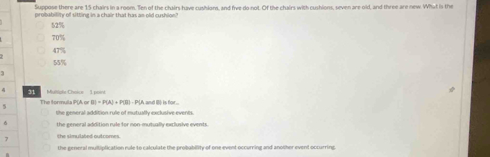 Suppose there are 15 chairs in a room. Ten of the chairs have cushions, and five do not. Of the chairs with cushions, seven are old, and three are new. What is the
probability of sitting in a chair that has an old cushion?
52%
70%
47%
55%
3
4 31 Multiple Choice 1 poin!
The formula P(A or B)=P(A)+P(B)-P(A and B) is for...
5
the general addition rule of mutually exclusive events.
6 the general addition rule for non-mutually exclusive events.
7 the simulated outcomes.
the general multiplication rule to calculate the probability of one event occurring and another event occurring.
A