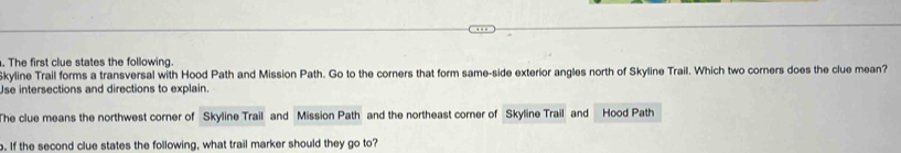 The first clue states the following. 
Skyline Trail forms a transversal with Hood Path and Mission Path. Go to the corners that form same-side exterior angles north of Skyline Trail. Which two corners does the clue mean? 
Use intersections and directions to explain. 
The clue means the northwest corner of Skyline Trail and Mission Path and the northeast corner of Skyline Trail and Hood Path 
. If the second clue states the following, what trail marker should they go to?