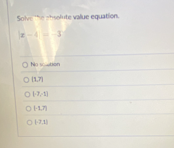 Solve the absolute value equation.
|x-4|=-3
No solution
 1,7
 -7,-1
 -1,7
[-7,1]