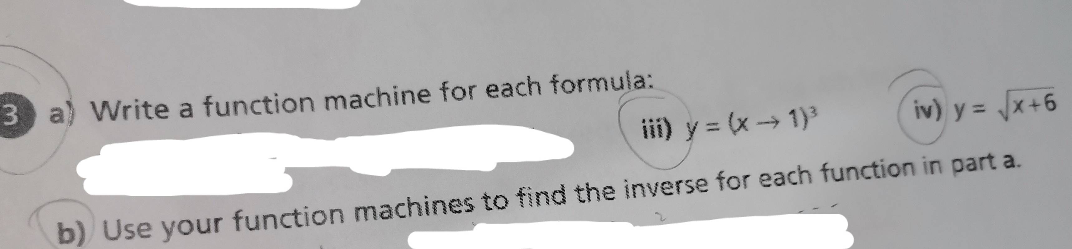 Bo a) Write a function machine for each formula:
iii) y=(xto 1)^3
iv) y=sqrt(x+6)
b) Use your function machines to find the inverse for each function in part a.