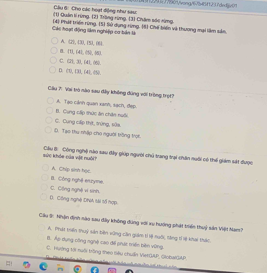 17b45ff2293c77l901/vong/67b45f1237dedjjz01
Câu 6: Cho các hoạt động như sau:
(1) Quản lí rừng. (2) Trồng rừng. (3) Chăm sóc rừng.
(4) Phát triển rừng. (5) Sử dụng rừng. (6) Chế biến và thương mại lâm sản.
Các hoạt động lâm nghiệp cơ bản là
A. (2),(3), (5), (6).
B. (1),(4),(5), (6).
C. (2),3),(4),(6).
D. (1),(3),(4), (5). 
Câu 7: Vai trò nào sau đây không đúng với trồng trọt?
A. Tạo cảnh quan xanh, sạch, đẹp.
B. Cung cấp thức ăn chăn nuôi.
C. Cung cấp thịt, trứng, sữa.
D. Tạo thu nhập cho người trồng trọt.
sức khỏe của vật nuôi? Câu 8: Công nghệ nào sau đây giúp người chủ trang trại chăn nuôi có thế giám sát được
A. Chíp sinh học.
B. Công nghệ enzyme.
C. Công nghệ vi sinh.
D. Công nghệ DNA tái tố hợp.
Câu 9: Nhận định nào sau đây không đúng với xu hướng phát triển thuỷ sản Việt Nam?
A. Phát triển thuỷ sản bền vững cần giảm tỉ lệ nuôi, tăng tỉ lệ khai thác.
B. Áp dụng công nghệ cao đế phát triển bền vững.
C. Hướng tới nuôi trồng theo tiêu chuẩn VietGAP, GlobalGAP.