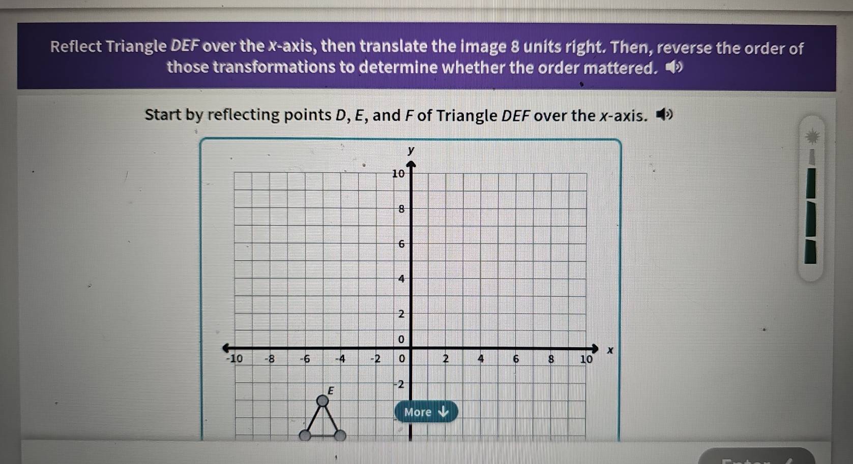 Reflect Triangle DEF over the x-axis, then translate the image 8 units right. Then, reverse the order of 
those transformations to determine whether the order mattered. • 
Start by reflecting points D, E, and F of Triangle DEF over the x-axis.