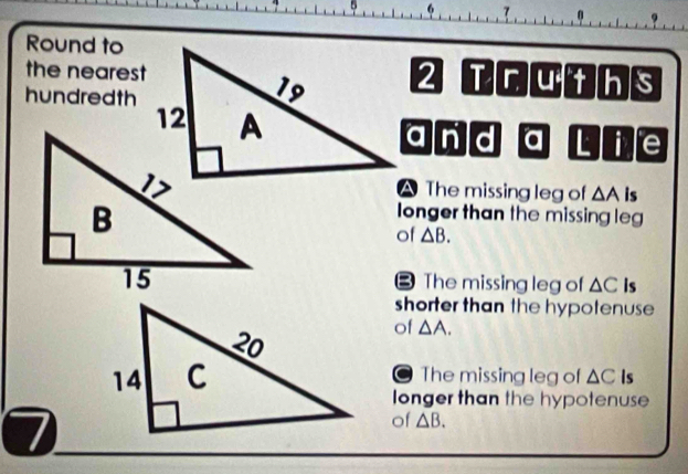 5
1 0
Round to
the nearest2 Truths
hundredth
and a Lf e
A The missing leg of △ A is
longer than the missing leg
of △ B.
B The missing leg of △ C is
shorter than the hypotenuse 
of △ A.
The missing leg of △ C Is
a
longer than the hypotenuse
7
of △ B.