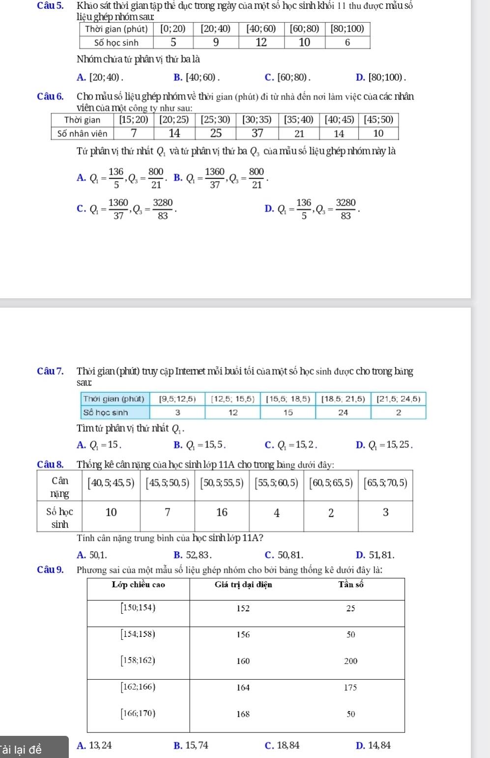 Khảo sát thời gian tập thể dục trong ngày của một số học sinh khối 11 thu được mẫu số
Nhóm chứa tứ phân vị thứ ba là
A. [20;40). B. [40;60). C. [60;80). D. [80;100).
Câu 6. Cho mẫu số liệu ghép nhóm về thời gian (phút) đi từ nhà đến nơi làm việc của các nhân
Tứ phân vị thứ nhất Qị và tứ phân vị thứ ba Q, của mẫu số liệu ghép nhóm này là
A. Q_1= 136/5 ,Q_3= 800/21 .B.Q_1= 1360/37 ,Q_3= 800/21 .
C. Q_1= 1360/37 ,Q_3= 3280/83 . Q_1= 136/5 ,Q_3= 3280/83 .
D.
Câu 7. Thời gian (phút) truy cập Internet mỗi buổi tối của một số học sinh được cho trong bảng
sau:
Tìm tứ phân vị thứ nhất Q .
A. Q_1=15. B. Q = 15, 5 . C. Q_1=15,2 D. Q_1=15,25
Tính cân nặng trung bình của học sinh lớp 11A?
A. 50,1. B. 52, 83 . C. 50,81. D. 51,81.
Câu 9. Phương sai của một mẫu số liệu ghép nhóm cho bởi bảng thống kê dưới đây là:
Tài lại đề A. 13, 24 B. 15, 74 C. 18,84 D. 14, 84