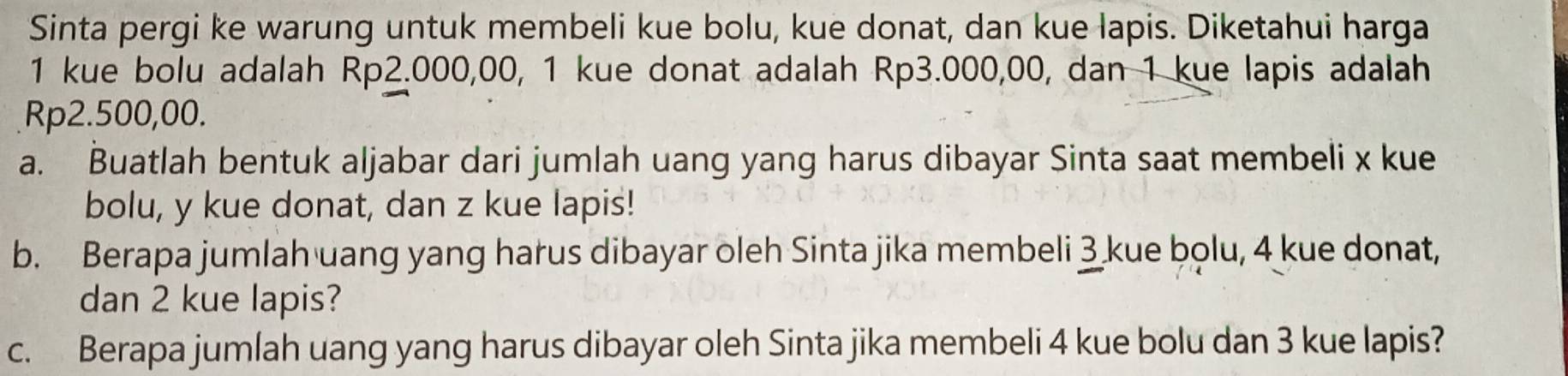 Sinta pergi ke warung untuk membeli kue bolu, kue donat, dan kue lapis. Diketahui harga
1 kue bolu adalah Rp2.000,00, 1 kue donat adalah Rp3.000,00, dan 1 kue lapis adalah
Rp2.500,00. 
a. Buatlah bentuk aljabar dari jumlah uang yang harus dibayar Sinta saat membeli x kue 
bolu, y kue donat, dan z kue lapis! 
b. Berapa jumlah uang yang harus dibayar oleh Sinta jika membeli 3 kue bolu, 4 kue donat, 
dan 2 kue lapis? 
c. Berapa jumlah uang yang harus dibayar oleh Sinta jika membeli 4 kue bolu dan 3 kue lapis?