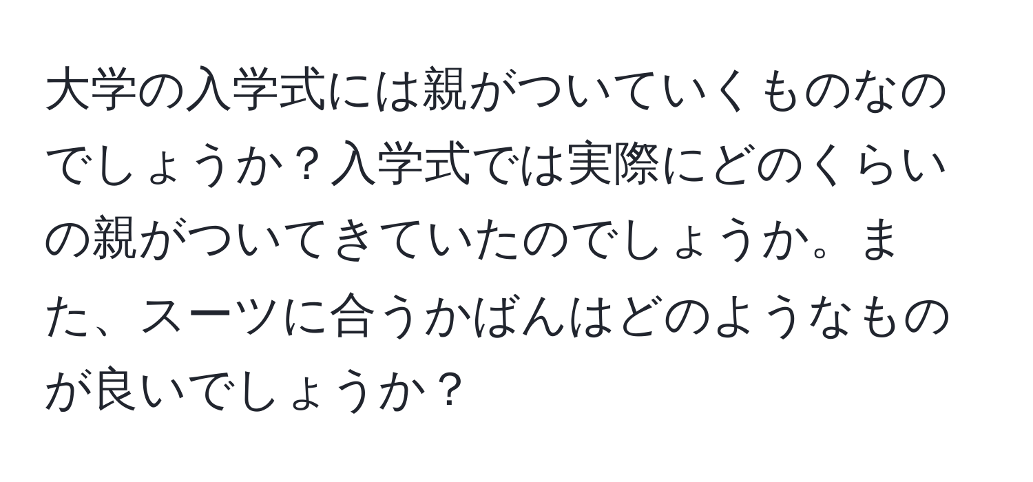 大学の入学式には親がついていくものなのでしょうか？入学式では実際にどのくらいの親がついてきていたのでしょうか。また、スーツに合うかばんはどのようなものが良いでしょうか？