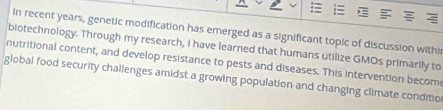 in recent years, genetic modification has emerged as a significant topic of discussion withi 
biotechnology. Through my research, I have learned that humans utilize GMOs primarily to 
nutritional content, and develop resistance to pests and diseases. This intervention becom 
global food security challenges amidst a growing population and changing climate conditio