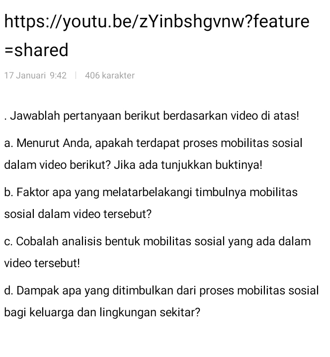 =shared 
17 Januari 9:42 406 karakter 
. Jawablah pertanyaan berikut berdasarkan video di atas! 
a. Menurut Anda, apakah terdapat proses mobilitas sosial 
dalam video berikut? Jika ada tunjukkan buktinya! 
b. Faktor apa yang melatarbelakangi timbulnya mobilitas 
sosial dalam video tersebut? 
c. Cobalah analisis bentuk mobilitas sosial yang ada dalam 
video tersebut! 
d. Dampak apa yang ditimbulkan dari proses mobilitas sosial 
bagi keluarga dan lingkungan sekitar?