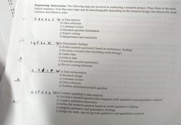 1.3
1.4
Sequencing: Instructions: The following steps are involved in conducting a research project. Place them in the most
1.5 logical sequence. Note that some steps may be interchangeable depending on the research design, but choose the most
1.f
common and effective order.
1
_ a) Data analysis
b) Data collection
c) Literature review
d) Research question formulation
e) Report writing
f) Interpretation and conclusion
_39 a) Disseminate findings
b) Refine research question(s) based on preliminary findings
c) Develop a research plan (including methodology)
d) Gather data
e) Analyze data
_B f) Formulate research question(s)
g) Review existing literature
_a) Data interpretation
b) Research design
_
c) Literature review
d) Data collection
e) Problem definition/research question
_57a) Conduct quantitative data analysis
_
b) Develop a research question that integrates both qualitative and quantitative aspects
c) Conduct qualitative interviews
d) Refine the research question based on initial qualitative findings
e) Integrate qualitative and quantitative findings
f) Design the study, specifying both qualitative and quantitative method