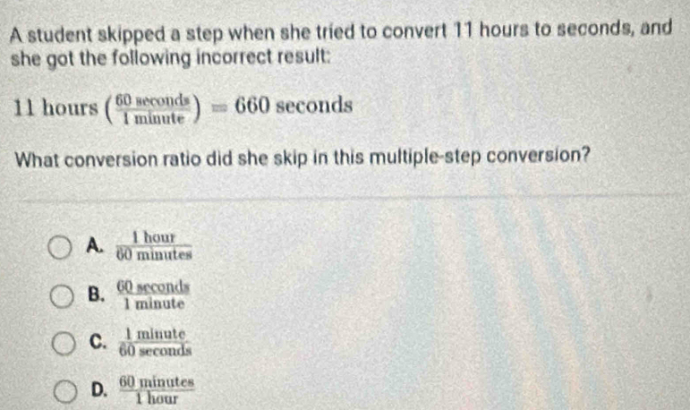 A student skipped a step when she tried to convert 11 hours to seconds, and
she got the following incorrect result:
11hours( 60sec onds/1minute )=660sec onds
What conversion ratio did she skip in this multiple-step conversion?
A.  1hour/60minutes 
B.  60sec onds/1minute 

C.  11/60  frac sec onde
D.  60minutes/1hour 