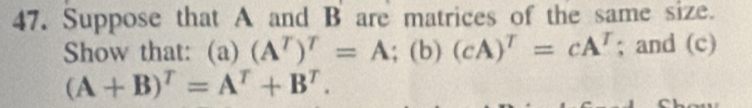 Suppose that A and B are matrices of the same size. 
Show that: (a) (A^T)^T=A; (b)(cA)^T=cA^T; and (c)
(A+B)^T=A^T+B^T.