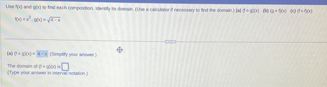 Use f(x) and g(x) to find each composition. Identify its domain. (Use a calculator if necessary to find the domain.) (a) (fcirc g)(x) (b) (gcirc f)(x) (c) (fcirc f)(x)
f(x)=x^2, g(x)=sqrt(4-x)
(a) (fcirc g)(x)=4-x (Simplify your answer.) 
The domain of (fcirc g)(x) is □ 
(Type your answer in interval notation.)