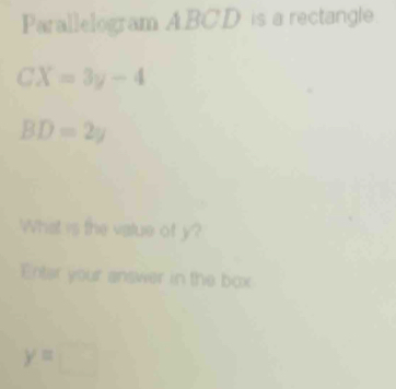 Parallelogram A. BC.D is a rectangle.
CX=3y-4
BD=2y
What is the vatue of y? 
Enter your answer in the box
y=□