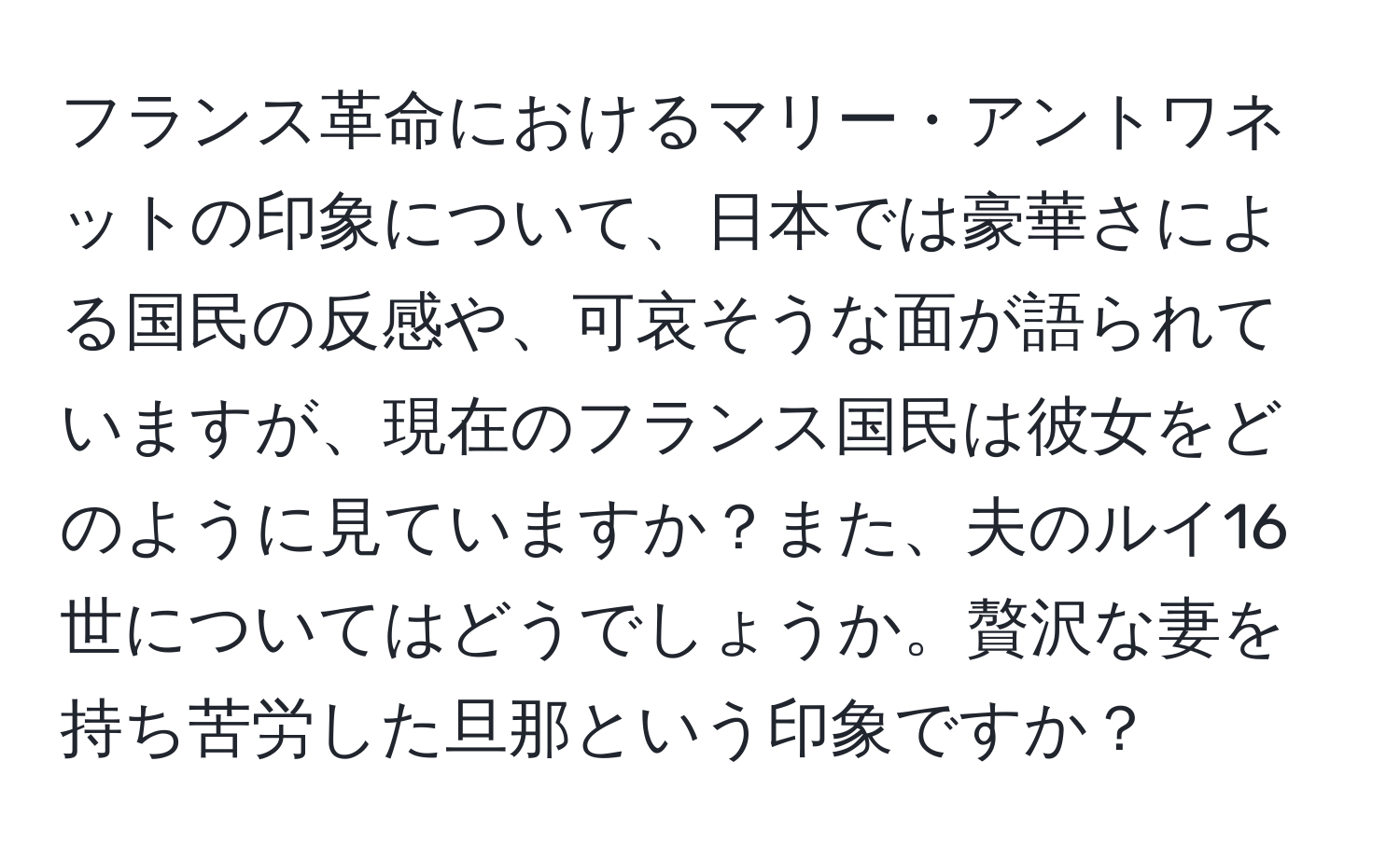 フランス革命におけるマリー・アントワネットの印象について、日本では豪華さによる国民の反感や、可哀そうな面が語られていますが、現在のフランス国民は彼女をどのように見ていますか？また、夫のルイ16世についてはどうでしょうか。贅沢な妻を持ち苦労した旦那という印象ですか？