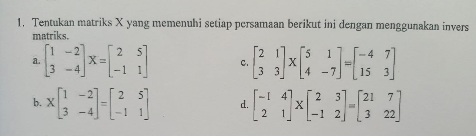 Tentukan matriks X yang memenuhi setiap persamaan berikut ini dengan menggunakan invers
matriks.
a. beginbmatrix 1&-2 3&-4endbmatrix X=beginbmatrix 2&5 -1&1endbmatrix C. beginbmatrix 2&1 3&3endbmatrix * beginbmatrix 5&1 4&-7endbmatrix =beginbmatrix -4&7 15&3endbmatrix
b. Xbeginbmatrix 1&-2 3&-4endbmatrix =beginbmatrix 2&5 -1&1endbmatrix beginbmatrix -1&4 2&1endbmatrix * beginbmatrix 2&3 -1&2endbmatrix =beginbmatrix 21&7 3&22endbmatrix
d.