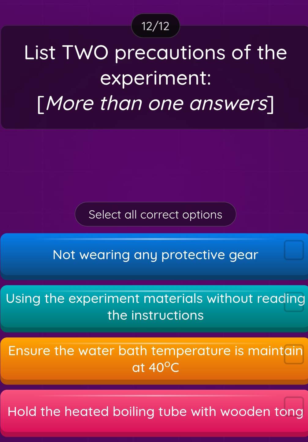 12/12
List TWO precautions of the
experiment:
[More than one answers]
Select all correct options
Not wearing any protective gear
Using the experiment materials without reading
the instructions
Ensure the water bath temperature is maintain
at 40°C
Hold the heated boiling tube with wooden tong