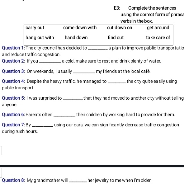 E3: Complete the sentences 
using the correct for m of phrasa 
verbs in the box. 
Question 1: The city council has decided to_ a plan to improve public transportatio 
and reduce traffic congestion. 
Question 2: If you _a cold, make sure to rest and drink plenty of water. 
Question 3: On weekends, I usually _my friends at the local café. 
Question 4: Despite the heavy traffic, he managed to _the city quite ea sily u sing 
public transport. 
Question 5: I was surprised to _that they had moved to another city without telling 
anyone. 
Question 6: Parents often _their children by working hard to provide for them. 
Question 7:By _ using our cars, we can significantly decrease traffic congestion 
during rush hours. 
Question 8: My grandmother will_ her jewelry to me when I'm older.