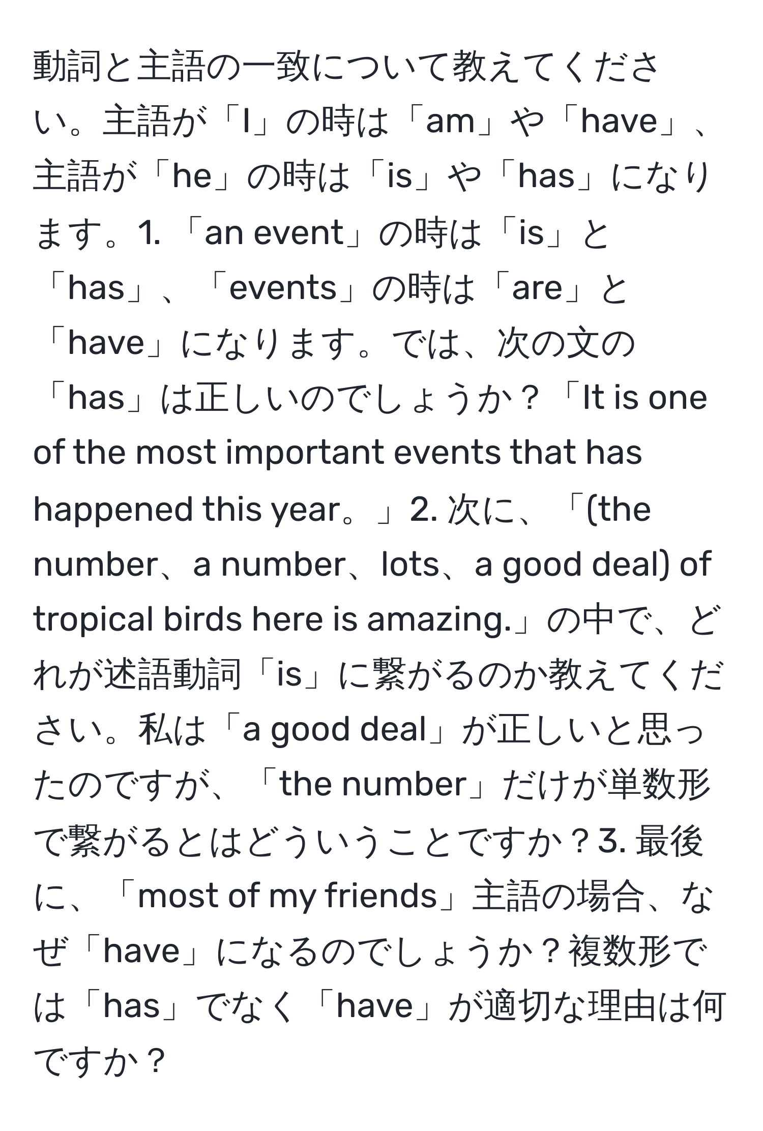 動詞と主語の一致について教えてください。主語が「I」の時は「am」や「have」、主語が「he」の時は「is」や「has」になります。1. 「an event」の時は「is」と「has」、「events」の時は「are」と「have」になります。では、次の文の「has」は正しいのでしょうか？「It is one of the most important events that has happened this year。」2. 次に、「(the number、a number、lots、a good deal) of tropical birds here is amazing.」の中で、どれが述語動詞「is」に繋がるのか教えてください。私は「a good deal」が正しいと思ったのですが、「the number」だけが単数形で繋がるとはどういうことですか？3. 最後に、「most of my friends」主語の場合、なぜ「have」になるのでしょうか？複数形では「has」でなく「have」が適切な理由は何ですか？