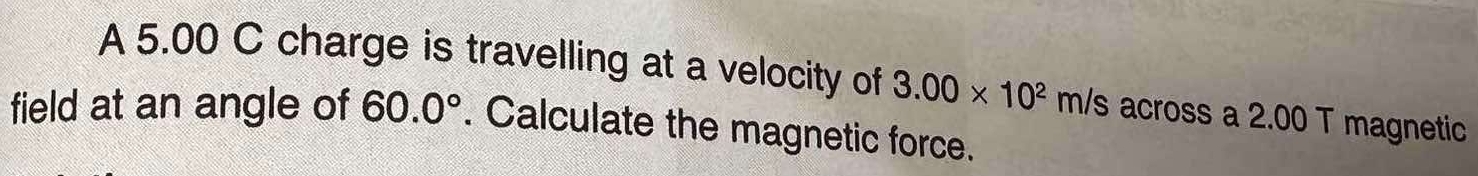 A 5.00 C charge is travelling at a velocity of 3.00* 10^2 m/s across a 2.00 T magnetic 
field at an angle of 60.0°. Calculate the magnetic force.