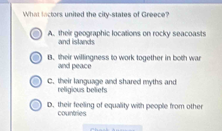 What factors united the city-states of Greece?
A. their geographic locations on rocky seacoasts
and islands
Btheir willingness to work together in both war
and peace
C. their language and shared myths and
religious beliefs
D. their feeling of equality with people from other
countries