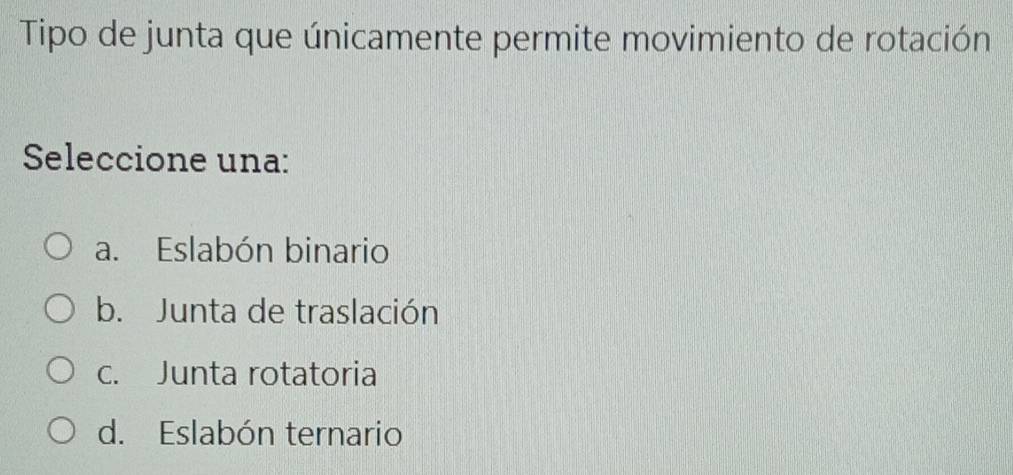 Tipo de junta que únicamente permite movimiento de rotación
Seleccione una:
a. Eslabón binario
b. Junta de traslación
c. Junta rotatoria
d. Eslabón ternario