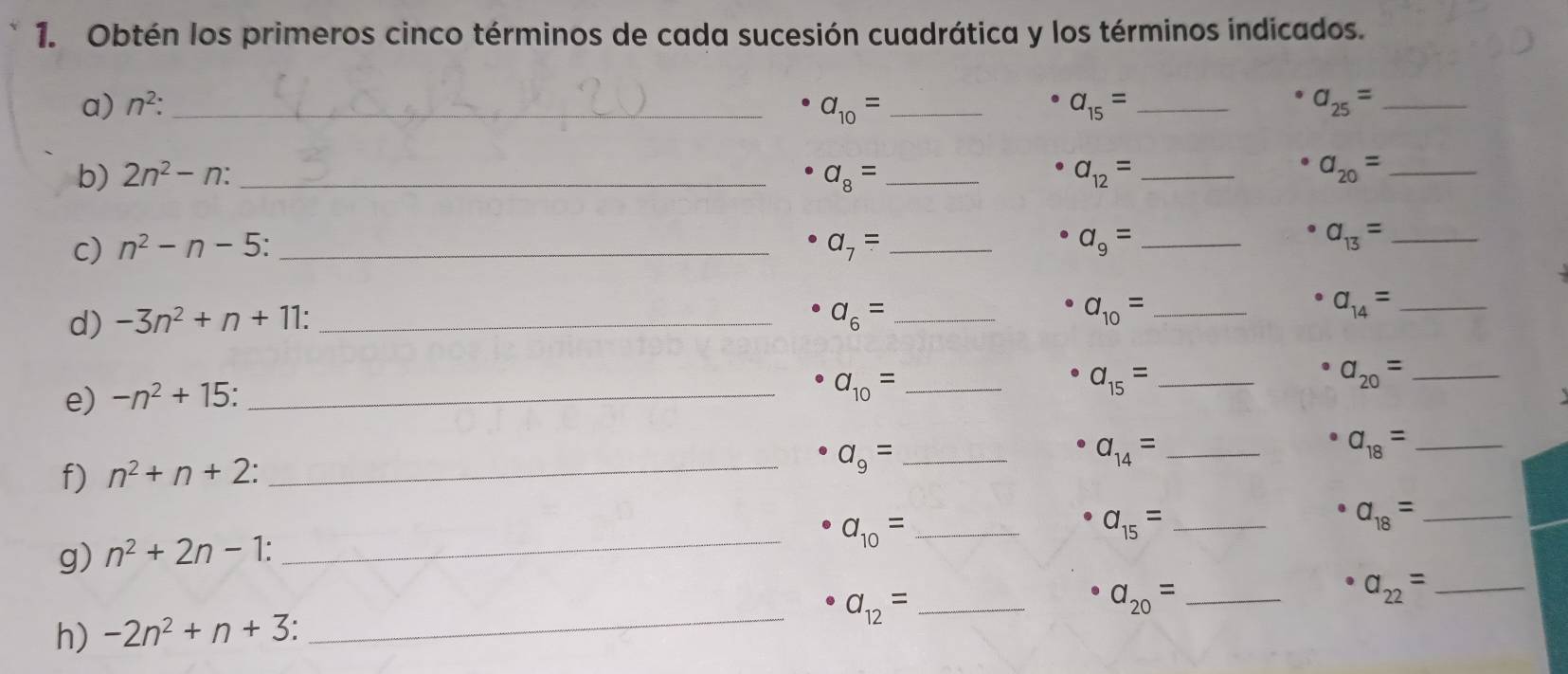 Obtén los primeros cinco términos de cada sucesión cuadrática y los términos indicados. 
a) n^2 : _ a_10= _ a_15= _ a_25= _ 
b) 2n^2-n : _ a_8= _ a_12= _ a_20= _ 
c) n^2-n-5 _ a_7= _ a_9= _
a_13= _ 
d) -3n^2+n+11 : _ a_6= _ 
_ a_10=
_ a_14=
e) -n^2+15 _ 
_ a_10=
a_15= _
a_20= _ 
_ a_14=
_ a_18=
f) n^2+n+2 : 
_ a_9= _ 
_ a_10= _
a_15= _
a_18= _ 
g) n^2+2n-1 : 
_ a_12= _ 
_ a_20=
a_22= _ 
h) -2n^2+n+3 :