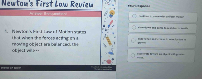 Newton's First Law Review Your Response
Answer the question! continue to move with uniform motion
slow down and come to rest due to inertia.
1. Newton’s First Law of Motion states
that when the forces acting on a experience an increase in velocity due to
moving object are balanced, the gravity.
object will---
accelerate toward an object with greater
mass.
choose an option De not reove this fer