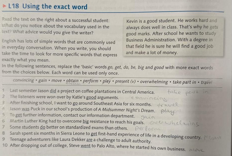 L18 Using the exact word 
Read the text on the right about a successful student: Kevin is a good student. He works hard and 
What do you notice about the vocabulary used in the always does well in class. That's why he gets 
text? What advice would you give the writer? good marks. After school he wants to study 
English has lots of simple words that are commonly used Business Administration. With a degree in 
in everyday conversation. When you write, you should that field he is sure he will find a good job 
take the time to look for more specific words that express and make a lot of money. 
exactly what you mean. 
In the following sentences, replace the 'basic' words go, get, do, be, big and good with more exact words 
from the choices below. Each word can be used only once. 
convincing • gain • move • obtain • perform • play • present (v) • overwhelming • take part in • trave 
1 Last semester Jason did a project on coffee plantations in Central America. 
2 The listeners were won over by Katie's good arguments. 
3 After finishing school, I want to go around Southeast Asia for six months. 
4 Jason was Puck in our school's production of A Midsummer Night's Dream. 
5 To get further information, contact our information department. 
6 Martin Luther King had to overcome big resistance to reach his goals. 
7 Some students do better on standardized exams than others. 
8 Sarah spent six months in Sierra Leone to get first-hand experience of life in a developing country. 
9 Teenage adventurers like Laura Dekker are a challenge to adult authority. 
10 After dropping out of college, Steve went to Palo Alto, where he started his own business.