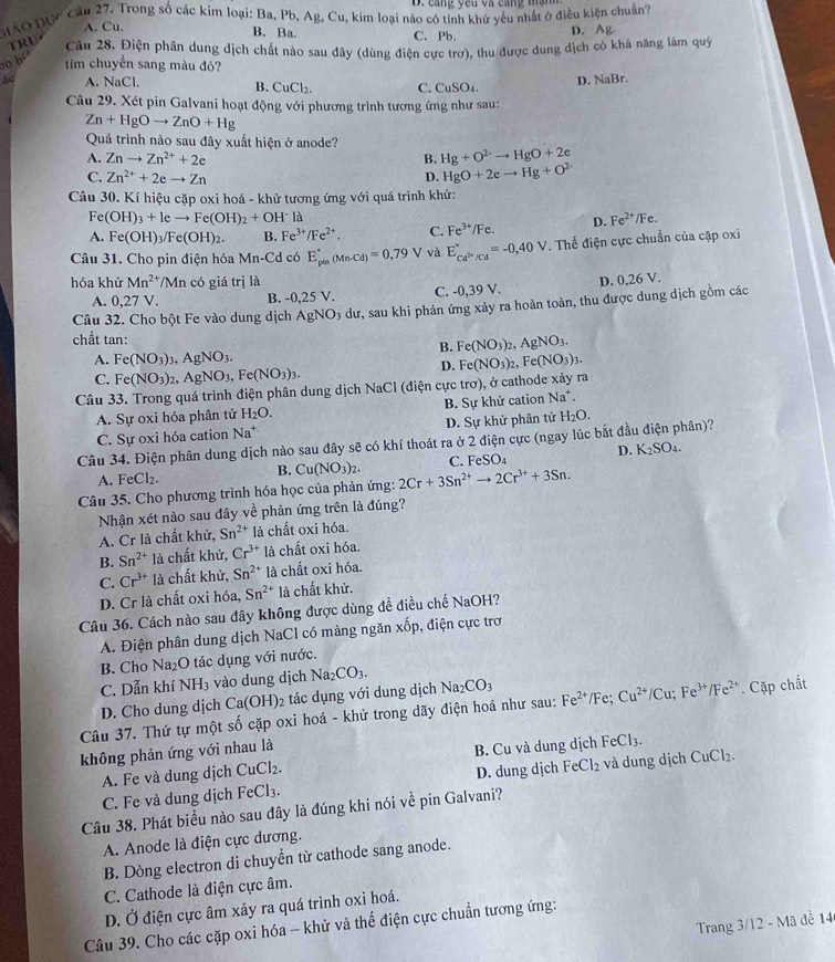 cang yêu và cang măn 
GIAO Đục Cầu 27. Trong số các kim loại: Ba, Pb, Ag, Cu, kim loại nào có tính khủ yêu nhất ở điều kiện chuẩn?
A. Cu. D. Ag
B. Ba.
TRU
C. Pb.
Câu 28. Điện phân dung dịch chất nào sau đây (dùng điện cực trơ), thu được dung dịch có khá năng làm quý
o b
tim chuyển sang màu đỏ?
50 A. NaCl. C. CuSO_4
D. NaBr.
B. CuCl_2.
Câu 29. Xét pin Galvani hoạt động với phương trình tương ứng như sau:
Zn+HgOto ZnO+Hg
Quá trình nào sau đây xuất hiện ở anode?
A. Znto Zn^(2+)+2e B. Hg+O^(2-)to HgO+2e
C. Zn^(2+)+2eto Zn D. HgO+2eto Hg+O^(2-)
Câu 30. Kí hiệu cặp oxi hoá - khử tương ứng với quá trình khử:
Fe (OH)_3+Ieto Fe(OH)_2+OH^-l Fe
A. Fe(OH)_3/Fe(OH)_2. B. Fe^(3+)/Fe^(2+). C. Fe^(3+)/Fe. D. Fe^(2+)/
Câu 31. Cho pin điện hóa Mn-Cd có E_(pin)°(Mn-Cd)=0,79 V và E_cd^(2n)/cd^circ =-0,40V. Thế điện cực chuẩn của cặp oxi
hóa khử Mn^(2+)/Mn có giá trị là D. 0,26 V.
A. 0,27 V. B. -0.25 V. C. -0,39 V.
Câu 32. Cho bột Fe vào dung dịch AgNO_3 dư, sau khi phản ứng xảy ra hoàn toàn, thu được dung dịch gồm các
chất tan:
B. Fe(NO_3)_2,AgNO_3.
A. Fe(NO_3)_3 _3,AgNO_3.
D. Fe(NO_3)_2,Fe(NO_3)_3.
C. Fe(NO_3)_2, ,AgNO_3,Fe(NO_3)_3.
Câu 33. Trong quá trình điện phân dung dịch NaCl (điện cực trơ), ở cathode xảy ra
A. Sự oxi hóa phân tử H_2O. B. Sự khử cation Na^+.
C. Sự oxi hóa cation Na^+ D. Sự khử phân tử H_2O.
Câu 34. Điện phân dung dịch nào sau đây sẽ có khí thoát ra ở 2 điện cực (ngay lúc bắt đầu điện phân)?
D. K_2SO_4.
B. Cu(NO_3)_2. C. FeSO_4
A. FeCl_2.
Câu 35. Cho phương trình hóa học của phản ứng: 2Cr+3Sn^(2+)to 2Cr^(3+)+3Sn.
Nhận xét nào sau đây về phản ứng trên là đúng?
A. Cr là chất khử, Sn^(2+) là chất oxi hóa.
B. Sn^(2+) là chất khử, Cr^(3+)la à chất oxi hóa.
C. Cr^(3+) là chất khử, Sn^(2+)la chất oxi hóa.
D. Cr là chất oxi hóa, Sn^(2+) là chất khử.
Câu 36. Cách nào sau đây không được dùng đề điều chế NaOH?
A. Điện phân dung dịch NaCl có màng ngăn xốp, điện cực trơ
B Cho Na₂O tác dụng với nước.
C. Dẫn khí NH_3 vào dung dịch Na_2CO_3. Na_2CO_3
D. Cho dung dịch Ca(OH)_2 tác dụng với dung dịch
Câu 37. Thứ tự một số cặp oxi hoá - khử trong dãy điện hoá như sau: Fe^(2+)/Fe;Cu^(2+)/Cu;Fe^(3+)/Fe^(2+). Cặp chất
không phản ứng với nhau là
A. Fe và dung dịch CuCl_2. B. Cu và dung dịch FeCl_3.
D. dung dịch
C. Fe và dung dịch FeCl_3. FeCl_2 và dung dịch CuCl₂.
Câu 38. Phát biểu nào sau đây là đúng khi nói về pin Galvani?
A. Anode là điện cực dương.
B. Dòng electron di chuyền từ cathode sang anode.
C. Cathode là điện cực âm.
D. Ở điện cực âm xảy ra quá trình oxi hoá.
Trang 3/12 - Mã đề 14
Câu 39. Cho các cặp oxi hóa - khử và thế điện cực chuẩn tương ứng: