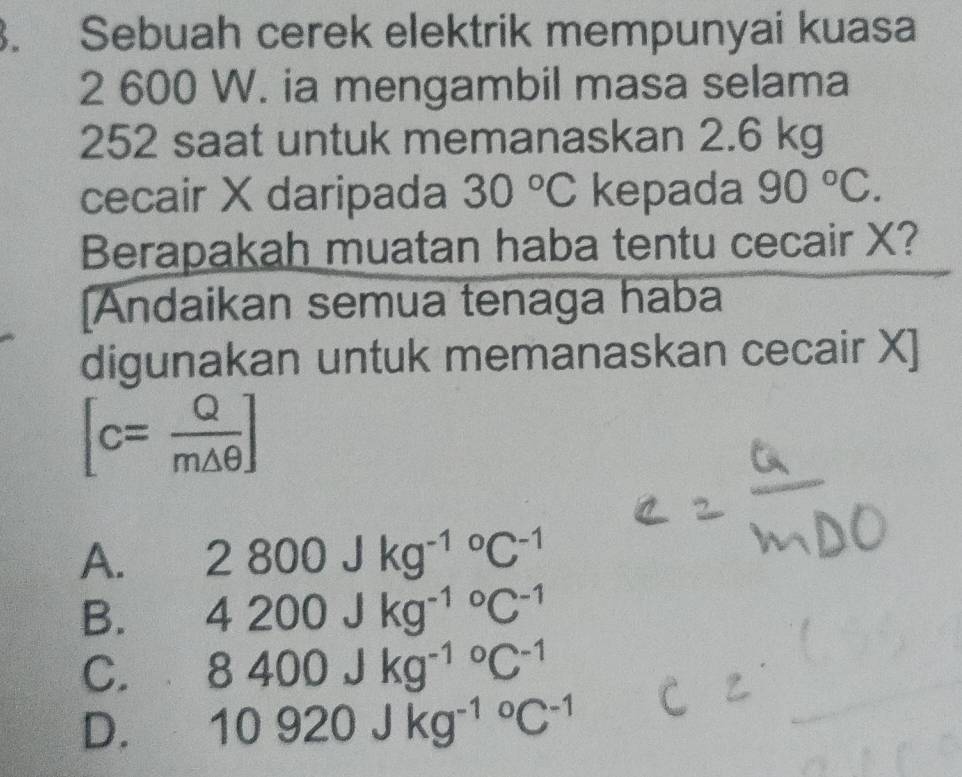 Sebuah cerek elektrik mempunyai kuasa
2 600 W. ia mengambil masa selama
252 saat untuk memanaskan 2.6 kg
cecair X daripada 30°C kepada 90°C. 
Berapakah muatan haba tentu cecair X?
[Andaikan semua tenaga haba
digunakan untuk memanaskan cecair X ]
[c= Q/m△ θ  ]
A. 2800Jkg^((-1)°C^-1)
B. 4200Jkg^((-1)°C^-1)
C. 8400Jkg^((-1)°C^-1)
D. 10920Jkg^((-1)°C^-1)