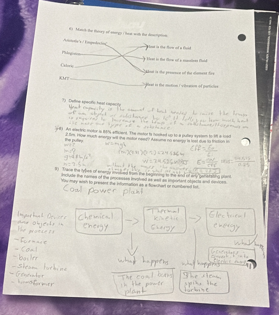 Match the theory of energy / heat with the description:
Aristotle's / Empedocles
Heat is the flow of a fluid
Phlogiston
Heat is the flow of a massless fluid
Caloric
Heat is the presence of the element fire
KMT
Heat is the motion / vibration of particles
7) Define specific heat capacity
8) An electric motor is 85% efficient. The motor is hooked up to a pulley systern to lift a load
2.5m. How much energy will the motor need? Assume no energy is lost due to friction in
the pulley.
9) Trace the types of energy involved from the beginning to the end of any generating plant.
Include the names of the processes involved as well as important objects and devices.
You may wish to present the information as a flowchart or numbered list.